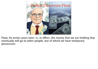 Buffett Discovers Float




Float, he writes years later, is, in effect, the money that we are holding that
eventually wil...