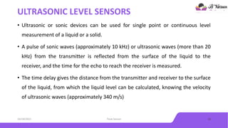 ULTRASONIC LEVEL SENSORS
• Ultrasonic or sonic devices can be used for single point or continuous level
measurement of a liquid or a solid.
• A pulse of sonic waves (approximately 10 kHz) or ultrasonic waves (more than 20
kHz) from the transmitter is reflected from the surface of the liquid to the
receiver, and the time for the echo to reach the receiver is measured.
• The time delay gives the distance from the transmitter and receiver to the surface
of the liquid, from which the liquid level can be calculated, knowing the velocity
of ultrasonic waves (approximately 340 m/s)
10/18/2021 Float Sensor 10
 
