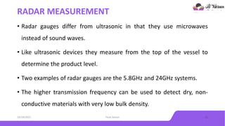 RADAR MEASUREMENT
• Radar gauges differ from ultrasonic in that they use microwaves
instead of sound waves.
• Like ultrasonic devices they measure from the top of the vessel to
determine the product level.
• Two examples of radar gauges are the 5.8GHz and 24GHz systems.
• The higher transmission frequency can be used to detect dry, non-
conductive materials with very low bulk density.
10/18/2021 Float Sensor 11
 