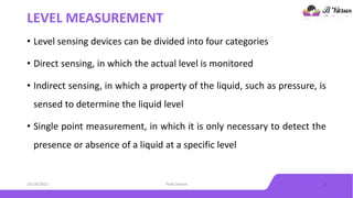 LEVEL MEASUREMENT
• Level sensing devices can be divided into four categories
• Direct sensing, in which the actual level is monitored
• Indirect sensing, in which a property of the liquid, such as pressure, is
sensed to determine the liquid level
• Single point measurement, in which it is only necessary to detect the
presence or absence of a liquid at a specific level
10/18/2021 Float Sensor 3
 
