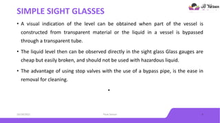 SIMPLE SIGHT GLASSES
• A visual indication of the level can be obtained when part of the vessel is
constructed from transparent material or the liquid in a vessel is bypassed
through a transparent tube.
• The liquid level then can be observed directly in the sight glass Glass gauges are
cheap but easily broken, and should not be used with hazardous liquid.
• The advantage of using stop valves with the use of a bypass pipe, is the ease in
removal for cleaning.
•
10/18/2021 Float Sensor 4
 