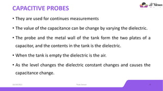 CAPACITIVE PROBES
• They are used for continues measurements
• The value of the capacitance can be change by varying the dielectric.
• The probe and the metal wall of the tank form the two plates of a
capacitor, and the contents in the tank is the dielectric.
• When the tank is empty the dielectric is the air.
• As the level changes the dielectric constant changes and causes the
capacitance change.
10/18/2021 Float Sensor 9
 