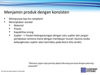 Menjamin produk dengan konsisten
    •      Mempunyai top list complaint
    •      Menciptakan standar
            Material
            Proses
            Kapabilitas orang
            Suplier → hindari ketergantungan dengan satu suplier dan jangan
              perlakukan semena-mena dengan membayar murah. Karena resiko
              kebangkrutan suplier akan berimbas pada bisnis kita sendiri.




                                    “Aktivitas segera tapi penting dapat dikurangi porsinya dengan planning
                                    yang baik ”

For the one who wants to learning
 