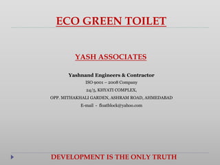 ECO GREEN TOILET
YASH ASSOCIATES
Yashnand Engineers & Contractor
ISO 9001 – 2008 Company
24/5, KHYATI COMPLEX,
OPP. MITHAKHALI GARDEN, ASHRAM ROAD, AHMEDABAD
E-mail - floatblock@yahoo.com
DEVELOPMENT IS THE ONLY TRUTH
 