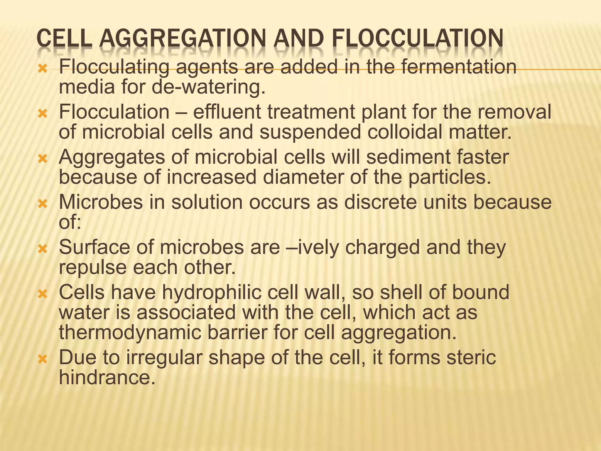 CELL AGGREGATION AND FLOCCULATION
 Flocculating agents are added in the fermentation
media for de-watering.
 Flocculation – effluent treatment plant for the removal
of microbial cells and suspended colloidal matter.
 Aggregates of microbial cells will sediment faster
because of increased diameter of the particles.
 Microbes in solution occurs as discrete units because
of:
 Surface of microbes are –ively charged and they
repulse each other.
 Cells have hydrophilic cell wall, so shell of bound
water is associated with the cell, which act as
thermodynamic barrier for cell aggregation.
 Due to irregular shape of the cell, it forms steric
hindrance.
 