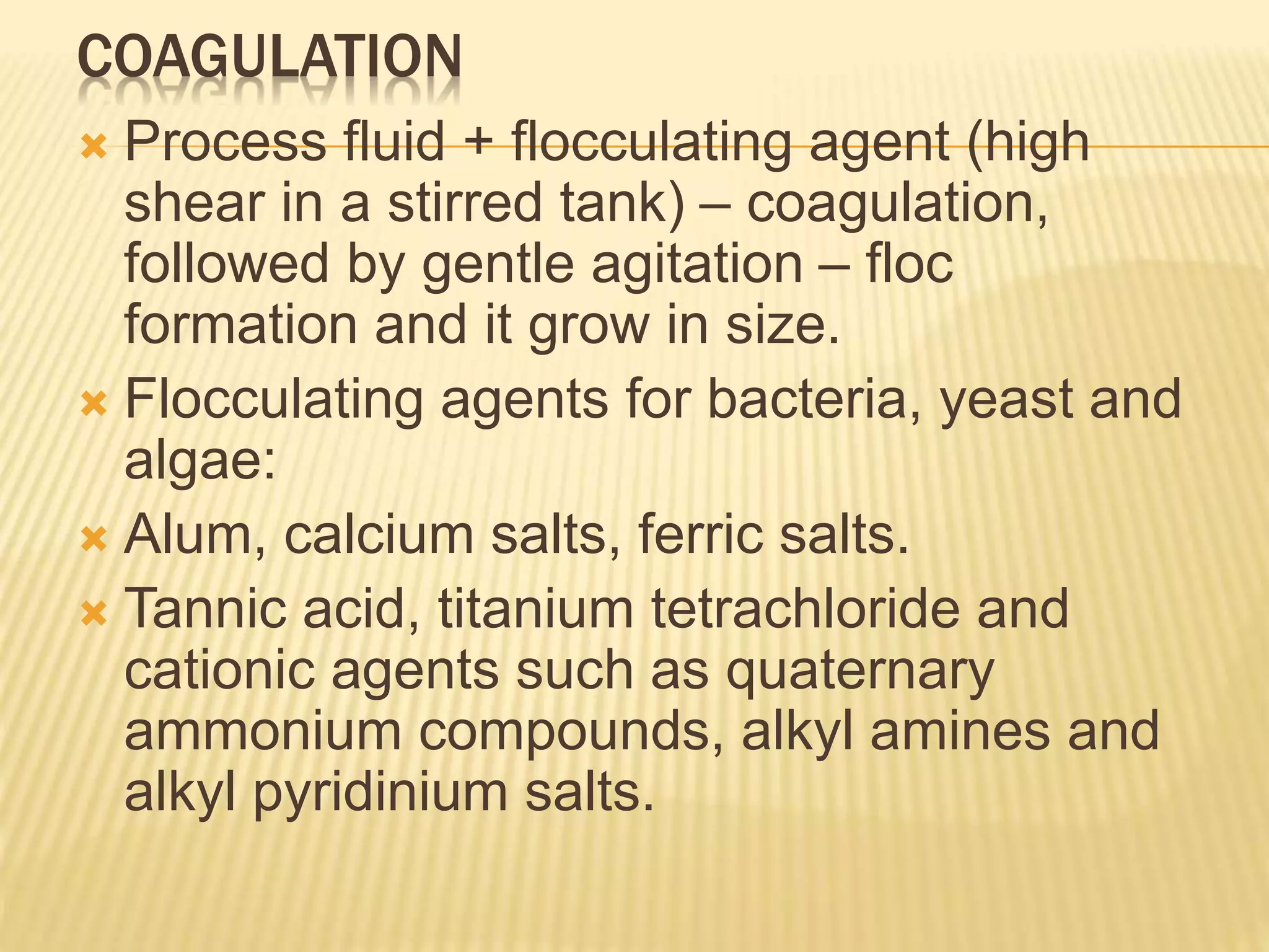 COAGULATION
 Process fluid + flocculating agent (high
shear in a stirred tank) – coagulation,
followed by gentle agitation – floc
formation and it grow in size.
 Flocculating agents for bacteria, yeast and
algae:
 Alum, calcium salts, ferric salts.
 Tannic acid, titanium tetrachloride and
cationic agents such as quaternary
ammonium compounds, alkyl amines and
alkyl pyridinium salts.
 