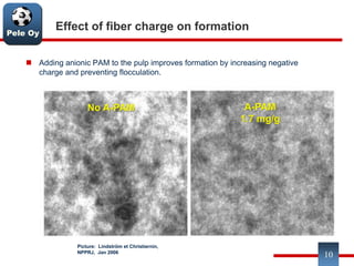 Pele Oy
Effect of fiber charge on formation
 Adding anionic PAM to the pulp improves formation by increasing negative
charge and preventing flocculation.
10
No A-PAM A-PAM
1.7 mg/g
Picture: Lindström et Christiernin,
NPPRJ, Jan 2006
 