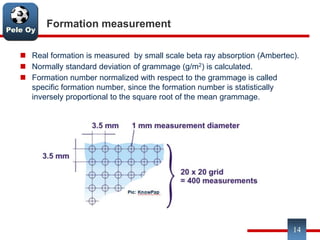 Pele Oy
Formation measurement
 Real formation is measured by small scale beta ray absorption (Ambertec).
 Normally standard deviation of grammage (g/m2) is calculated.
 Formation number normalized with respect to the grammage is called
specific formation number, since the formation number is statistically
inversely proportional to the square root of the mean grammage.
14
 