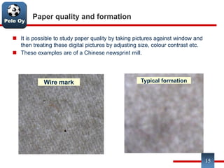 Pele Oy
15
Paper quality and formation
 It is possible to study paper quality by taking pictures against window and
then treating these digital pictures by adjusting size, colour contrast etc.
 These examples are of a Chinese newsprint mill.
Typical formation
Wire markWire mark
 