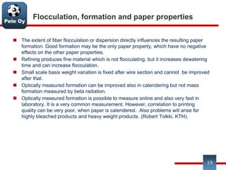Pele Oy
Flocculation, formation and paper properties
 The extent of fiber flocculation or dispersion directly influences the resulting paper
formation. Good formation may be the only paper property, which have no negative
effects on the other paper properties.
 Refining produces fine material which is not flocculating, but it increases dewatering
time and can increase flocculation.
 Small scale basis weight variation is fixed after wire section and cannot be improved
after that.
 Optically measured formation can be improved also in calendering but not mass
formation measured by beta radiation.
 Optically measured formation is possible to measure online and also very fast in
laboratory. It is a very common measurement. However, correlation to printing
quality can be very poor, when paper is calendered. Also problems will arise for
highly bleached products and heavy weight products. (Robert Tolkki, KTH).
19
 