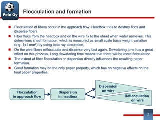 Pele Oy
Flocculation and formation
 Flocculation of fibers occur in the approach flow. Headbox tries to destroy flocs and
disperse fibers.
 Fiber flocs from the headbox and on the wire fix to the sheet when water removes. This
determines sheet formation, which is measured as small scale basis weight variation
(e.g. 1x1 mm2) by using beta ray absorption.
 On the wire fibers reflocculate and disperse very fast again. Dewatering time has a great
effect on this process. Long dewatering time means that there will be more flocculation.
 The extent of fiber flocculation or dispersion directly influences the resulting paper
formation.
 Good formation may be the only paper property, which has no negative effects on the
final paper properties.
2
Flocculation
in approach flow
Dispersion
in headbox
Dispersion
on wire
Reflocculation
on wire
 