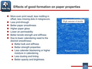 Pele Oy
Effects of good formation on paper properties
 More even print result, less mottling in
offset, less missing dots in rotogravure.
 Less print-through
 Better paper smoothness
 Higher paper gloss
 Lower air permeability
 Better tensile strength and stiffness
 Due to lower calendering need to the
desired smoothness:
 Better bulk and stiffness
 Better strength properties
 Less calender blackening or higher
moisture in calendering
 Less dusting and linting
 Better opacity and brightness
20
Picture: Innventia
 