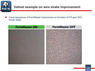 Pele Oy
Valmet example on wire shake improvement
 Visual appearance of FormMaster improvement on formation of 210 gsm OCC
furnish sheet.
24
 