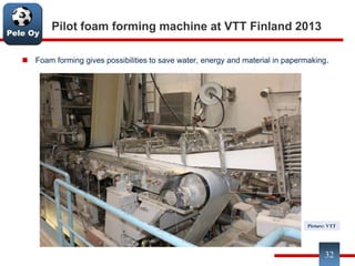 Pele Oy
Pilot foam forming machine at VTT Finland 2013
 Foam forming gives possibilities to save water, energy and material in papermaking.
32
Picture: VTT
 