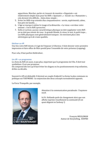 apparitions.	
  Marcher,	
  parler	
  et	
  s’asseoir	
  de	
  manière	
  «	
  Organisée	
  »	
  est	
  
relativement	
  simple	
  mais	
  pour	
  les	
  Riffs	
  «	
  Apaisant	
  »,	
  «	
  	
  Social»	
  ou	
  «	
  Humaniste	
  »,	
  
cela	
  devient	
  très	
  difficile…	
  faites	
  donc	
  simple	
  ;	
  
5. Eviter	
  les	
  Riffs	
  trop	
  orientés	
  élus	
  cinquantenaires	
  :	
  serein,	
  expérimenté,	
  calme,	
  
bon	
  père	
  de	
  famille,	
  …	
  
6. L’âge	
  se	
  marque	
  à	
  même	
  le	
  visage	
  et	
  la	
  démarche.	
  «	
  Le	
  vieux	
  »	
  est	
  donc	
  votre	
  
ennemi	
  :	
  c’est	
  le	
  Riff	
  à	
  proscrire;	
  
7. Enfin	
  et	
  surtout,	
  aucune	
  caractéristique	
  physique	
  ne	
  doit	
  supplanter	
  votre	
  Riff	
  :	
  
on	
  ne	
  doit	
  pas	
  retenir	
  de	
  vous	
  :	
  la	
  grande	
  blonde,	
  le	
  vieux,	
  le	
  noir,	
  le	
  petit	
  trapu…	
  
Les	
  Riffs	
  physiques	
  sont	
  généralement	
  toxiques	
  :	
  ils	
  renvoient	
  plus	
  à	
  des	
  
stéréotypes	
  qu’à	
  de	
  vraies	
  qualités.	
  
	
  
Décliner	
  ce	
  riff	
  
Une	
  fois	
  votre	
  Riff	
  choisit,	
  il	
  s’agit	
  de	
  l’imposer	
  à	
  l’électeur.	
  Il	
  doit	
  devenir	
  votre	
  première	
  
impression	
  et	
  faire	
  office	
  de	
  filtre	
  positif	
  pour	
  l’ensemble	
  de	
  votre	
  présence	
  (capping).	
  
	
  
Pour	
  cela,	
  il	
  faut	
  parfois	
  théâtraliser.	
  	
  
	
  
Un	
  riff	
  =	
  un	
  programme	
  
Le	
  choix	
  du	
  Riff	
  est	
  aussi,	
  si	
  pas	
  plus,	
  important	
  que	
  le	
  programme	
  de	
  l’élu.	
  Il	
  doit	
  tout	
  
synthétiser.	
  Il	
  est	
  une	
  promesse.	
  
On	
  comprend	
  dès	
  lors	
  qu’il	
  faut	
  éviter	
  les	
  slogans	
  ou	
  les	
  positionnements	
  trop	
  enfantins,	
  
drôles	
  ou	
  décalés.	
  
	
  
	
  
Souvent	
  le	
  riff	
  est	
  dédoublé.	
  Il	
  devient	
  un	
  couple	
  d’adjectif.	
  La	
  forme	
  la	
  plus	
  commune	
  en	
  
politique	
  est	
  l’OXYMORE	
  :	
  la	
  conjonction	
  des	
  deux	
  concepts	
  normalement	
  opposés.	
  
	
  
La	
  Force	
  Tranquille,	
  par	
  exemple.	
  
	
  
	
  
Attention	
  à	
  la	
  communication	
  paradoxale	
  :	
  l’oxymore	
  
nocif.	
  
	
  
Ici	
  Fr.	
  Hollande	
  parle	
  du	
  changement	
  alors	
  que	
  son	
  
affiche	
  exprime	
  visuellement	
  la	
  continuité	
  (Il	
  est	
  
quasi	
  déguisé	
  en	
  Sarkozy	
  !)	
  
	
  
	
  
	
  
	
  
	
  
François	
  MEULEMAN	
  
Auteur	
  de	
  Storytelling,	
  	
  EDIPRO	
  	
  

 