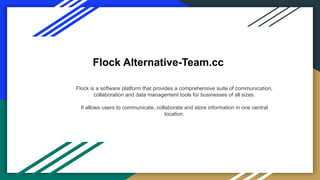 Flock Alternative-Team.cc
Flock is a software platform that provides a comprehensive suite of communication,
collaboration and data management tools for businesses of all sizes.
It allows users to communicate, collaborate and store information in one central
location.
 