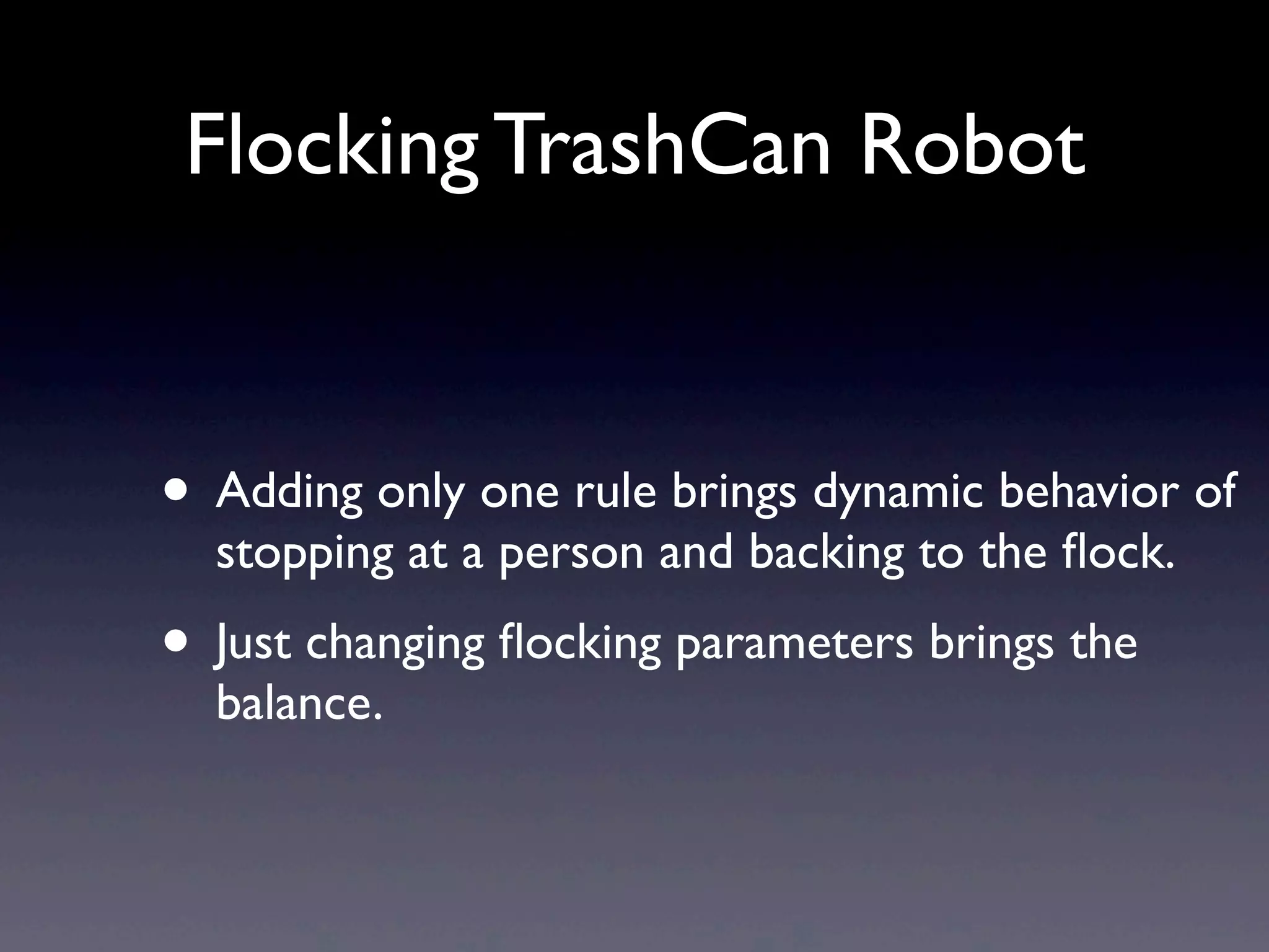 Flocking TrashCan Robot
• Adding only one rule brings dynamic behavior of
stopping at a person and backing to the ﬂock.
• Just changing ﬂocking parameters brings the
balance.
 