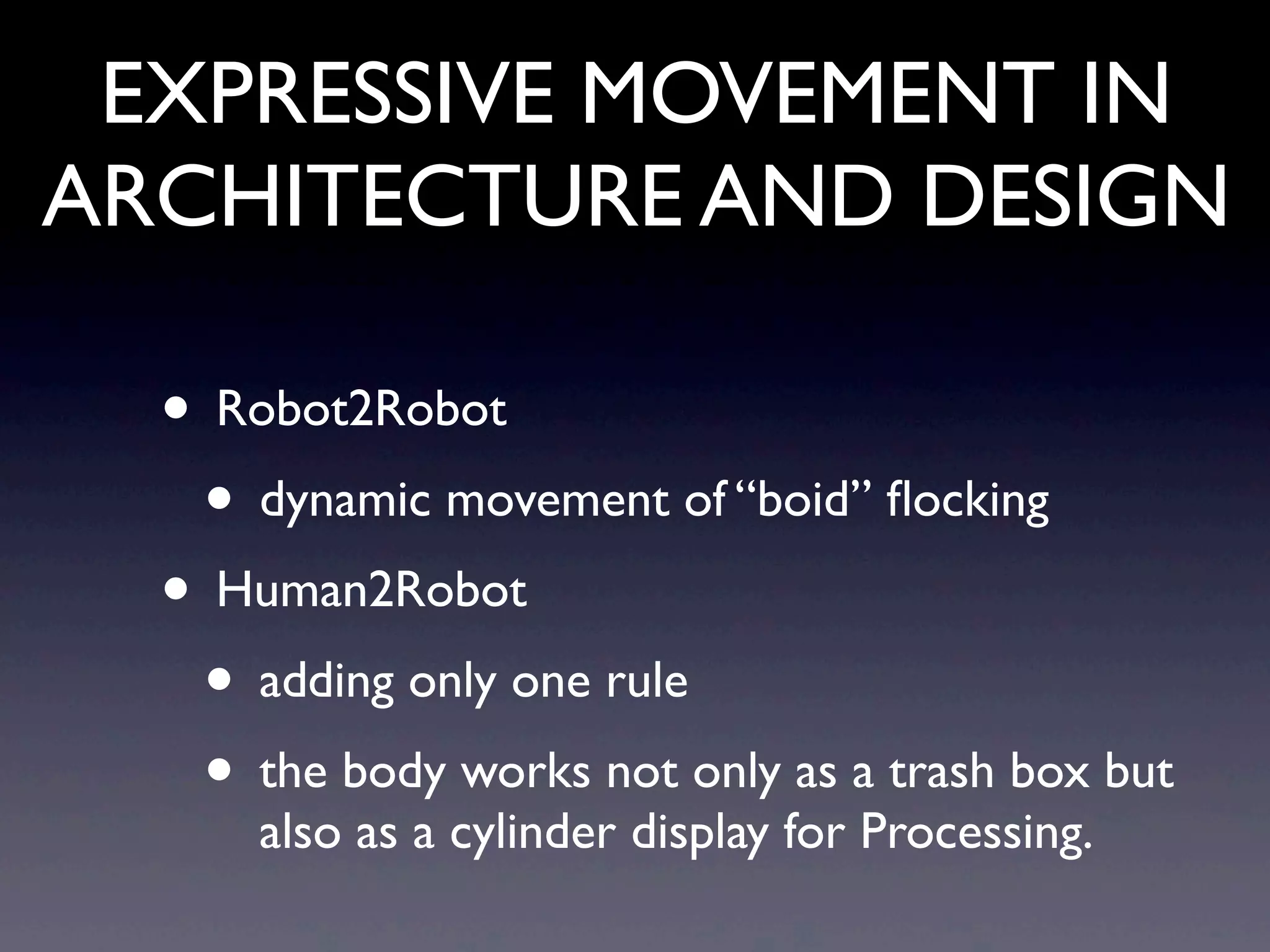 EXPRESSIVE MOVEMENT IN
ARCHITECTURE AND DESIGN
• Robot2Robot
• dynamic movement of “boid” ﬂocking
• Human2Robot
• adding only one rule
• the body works not only as a trash box but
also as a cylinder display for Processing.
 