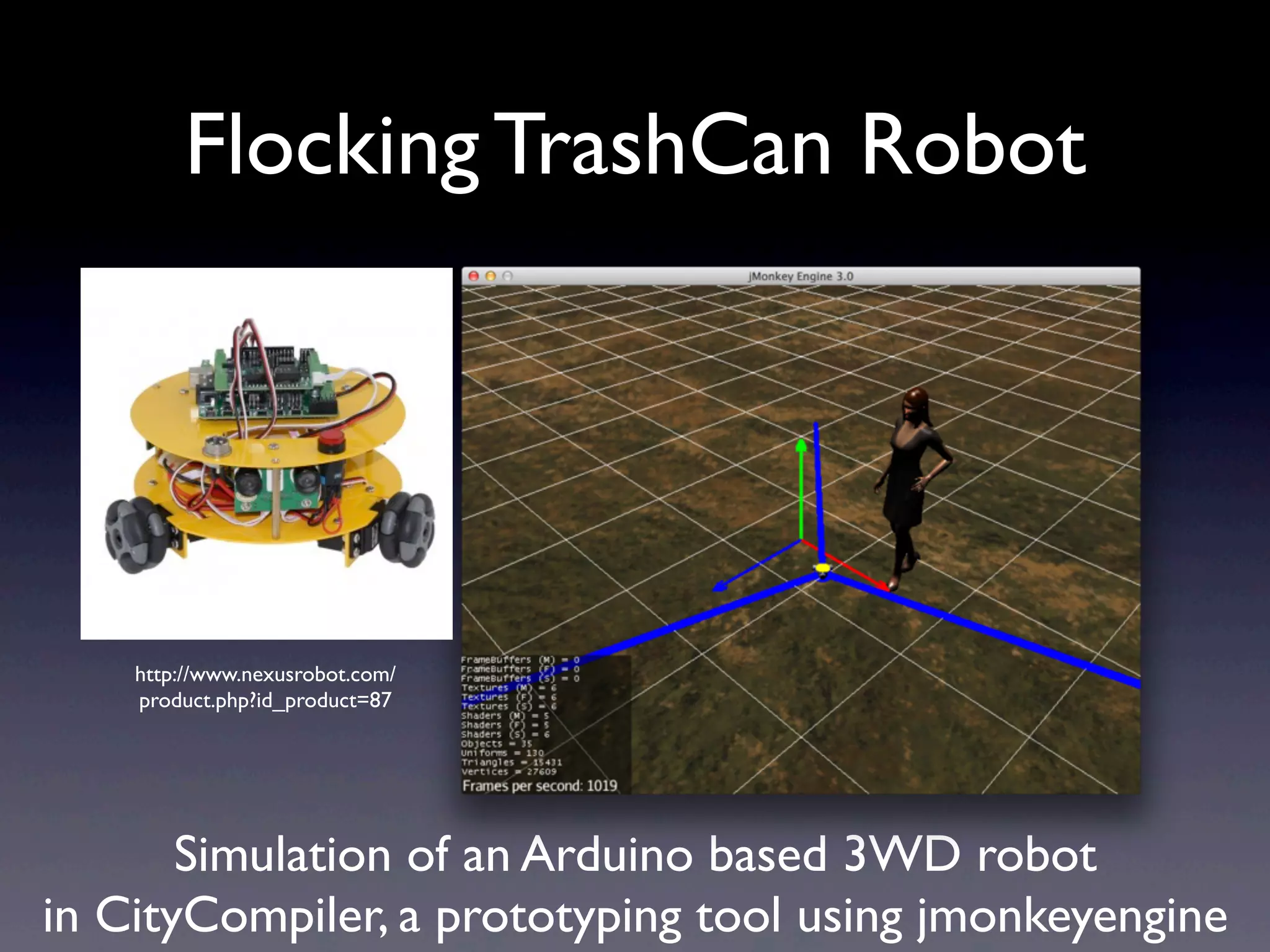 Flocking TrashCan Robot
Simulation of an Arduino based 3WD robot
in CityCompiler, a prototyping tool using jmonkeyengine
http://www.nexusrobot.com/
product.php?id_product=87
 