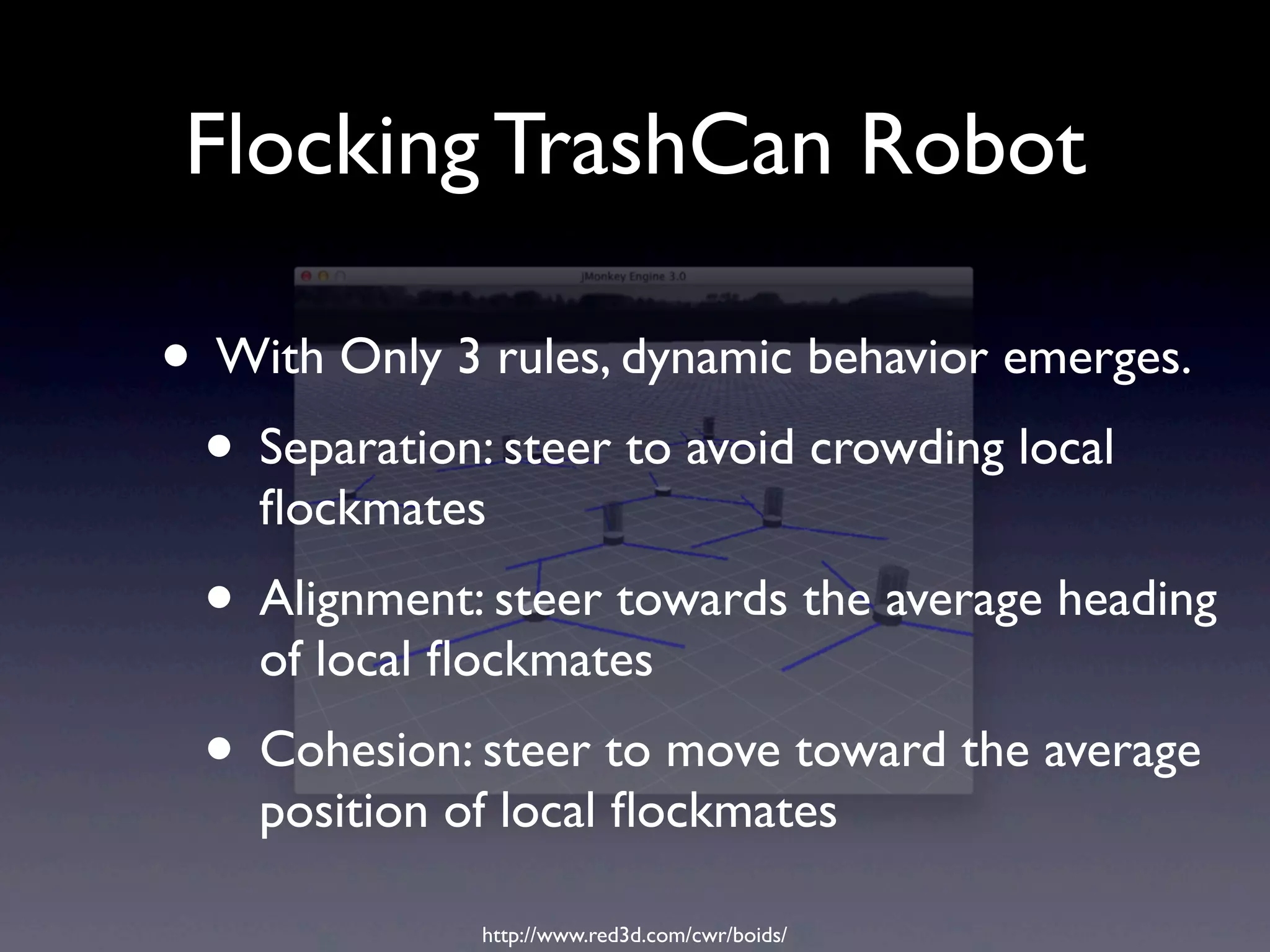 Flocking TrashCan Robot
• With Only 3 rules, dynamic behavior emerges.
• Separation: steer to avoid crowding local
ﬂockmates
• Alignment: steer towards the average heading
of local ﬂockmates
• Cohesion: steer to move toward the average
position of local ﬂockmates
http://www.red3d.com/cwr/boids/
 