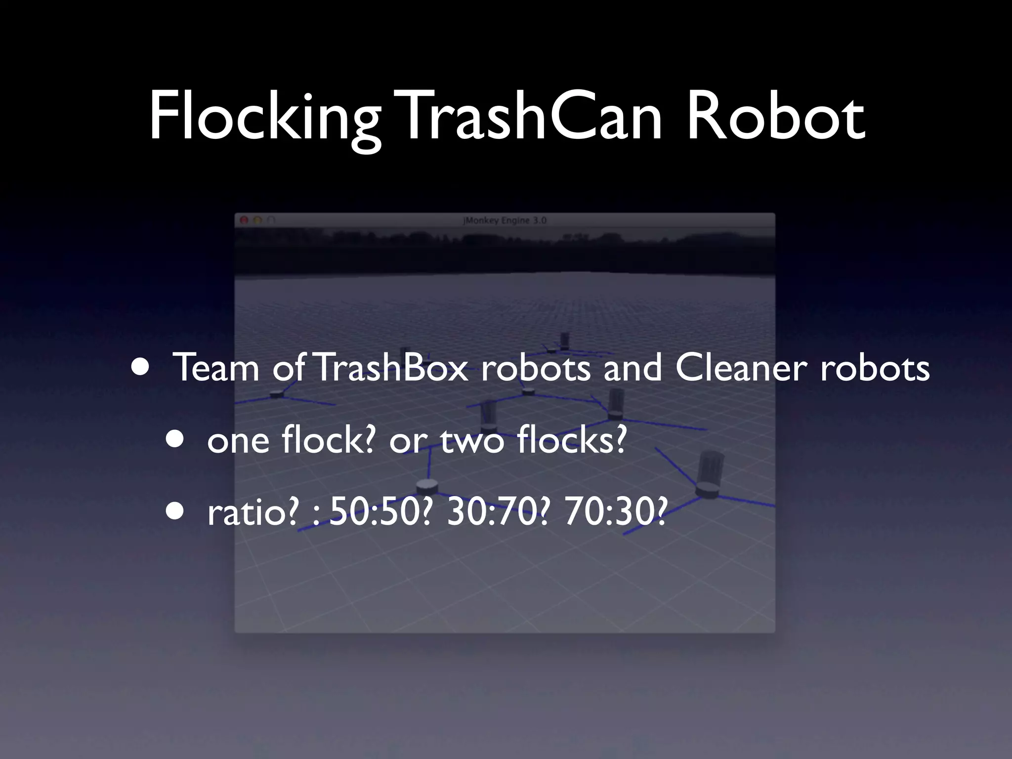 Flocking TrashCan Robot
• Team of TrashBox robots and Cleaner robots
• one ﬂock? or two ﬂocks?
• ratio? : 50:50? 30:70? 70:30?
 