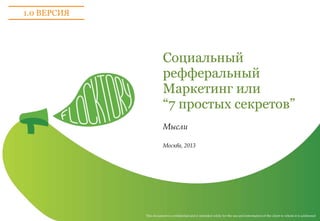 This document is confidential and is intended solely for the use and information of the client to whom it is addressed
Социальный
рефферальный
Маркетинг или
“7 простых секретов”
Мысли
Москва, 2013
1.0 ВЕРСИЯ
 