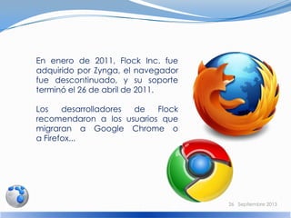 En enero de 2011, Flock Inc. fue
adquirido por Zynga, el navegador
fue descontinuado, y su soporte
terminó el 26 de abril de 2011.
Los desarrolladores de Flock
recomendaron a los usuarios que
migraran a Google Chrome o
a Firefox...
26 Septiembre 2013
 