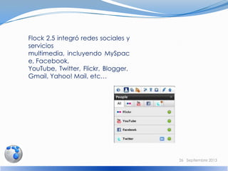 Flock 2.5 integró redes sociales y
servicios
multimedia, incluyendo MySpac
e, Facebook,
YouTube, Twitter, Flickr, Blogger,
Gmail, Yahoo! Mail, etc…
26 Septiembre 2013
 