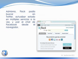 Asimismo, Flock podía
buscar en
Twitter, actualizar estado
en múltiples servicios a la
vez, y usar el chat de
Facebook desde el
navegador.
26 Septiembre 2013
 