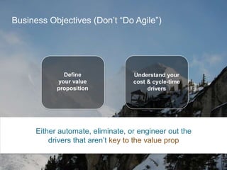 Business Objectives (Don’t “Do Agile”)

Define
your value
proposition

Understand your
cost & cycle-time
drivers

Either automate, eliminate, or engineer out the
drivers that aren’t key to the value prop

 