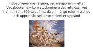 Indoeuropéernas religion, vedareligionen – efter
Vedaböckerna – kom att dominera det religiösa livet
fram till runt 600-talet f. Kr., då en mängd reformivrande
och upproriska sekter och rörelser uppstod
 
