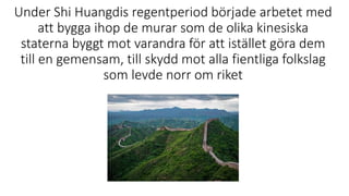 Under Shi Huangdis regentperiod började arbetet med
att bygga ihop de murar som de olika kinesiska
staterna byggt mot varandra för att istället göra dem
till en gemensam, till skydd mot alla fientliga folkslag
som levde norr om riket
 