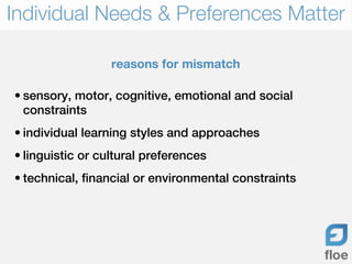 Individual Needs & Preferences Matter

                  reasons for mismatch

• sensory, motor, cognitive, emotional and social
  constraints
• individual learning styles and approaches
• linguistic or cultural preferences
• technical, financial or environmental constraints
 