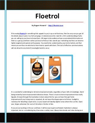 Floetrol
_____________________________________________________________________________________

                              By Rogers Howard - http://floetrol.com



If increasing floetrol is something that appeals to you in your net business, then be very sure you get all
the details about it prior to a full campaign. A related area is the need for a firm understanding of who
you are selling to; you have to know them. All target niche audiences have accumulated information on
them as a group, and that is what you have to find out. But overall your marketing machine can become
highly targeted and operate with purpose. You need to be understood by your niche market, and that
means you are the one who has to learn how to speak with them. The lack of effective communications
will not allow for any kind of meaningful bond to occur.




It is a wonderful undertaking to do home improvement jobs, regardless of your skill or knowledge. Avoid
being tricked by home improvement television shows. There is more to home improvement than really
big jobs. Browse through the tips below to learn about the fun you can have through home
improvement.If your living room is carpeted, do not leave the drapes open at all times. Sunlight is
notorious for bleaching carpet color, so your carpet will develop lighter areas where the sun hits. Open
your drapes whenever the sun isn't directly in the line of site.

If you are out working in the sun and heat, it will be easy to get overheated. Hydration is always
important, but on a smoldering day it becomes a safety issue. Always take breaks and relax during your
 