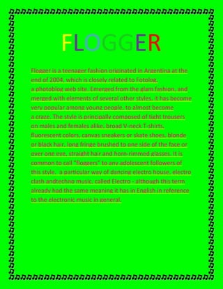 FLOGGER
Flogger is a teenager fashion originated in Argentina at the
end of 2004, which is closely related to Fotolog,
a photoblog web site. Emerged from the glam fashion, and
merged with elements of several other styles, it has become
very popular among young people, to almost become
a craze. The style is principally composed of tight trousers
on males and females alike, broad V-neck T-shirts,
fluorescent colors, canvas sneakers or skate shoes, blonde
or black hair, long fringe brushed to one side of the face or
over one eye, straight hair and horn-rimmed glasses. It is
common to call "floggers" to any adolescent followers of
this style. a particular way of dancing electro house, electro
clash andtechno music, called Electro - although this term
already had the same meaning it has in English in reference
to the electronic music in general.
 
