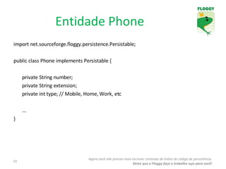 import net.sourceforge.floggy.persistence.Persistable; public class Phone implements Persistable { private String number; private String extension; private int type; // Mobile, Home, Work, etc ... } Entidade Phone Agora você não precisa mais escrever centenas de linhas de código de persistência. Deixe que o Floggy faça o trabalho sujo para você! 