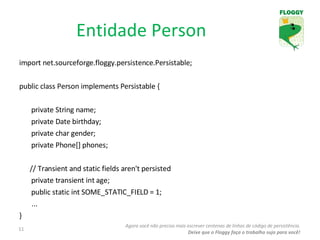 import net.sourceforge.floggy.persistence.Persistable; public class Person implements Persistable { private String name; private Date birthday; private char gender; private Phone[] phones; // Transient and static fields aren't persisted  private transient int age; public static int SOME_STATIC_FIELD = 1; ... } Entidade Person Agora você não precisa mais escrever centenas de linhas de código de persistência. Deixe que o Floggy faça o trabalho sujo para você! 
