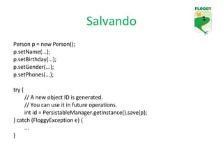 Salvando Person p = new Person(); p.setName(...); p.setBirthday(...); p.setGender(...); p.setPhones(...); try { // A new object ID is generated. // You can use it in future operations. int id = PersistableManager.getInstance().save(p); } catch (FloggyException e) { ... } 