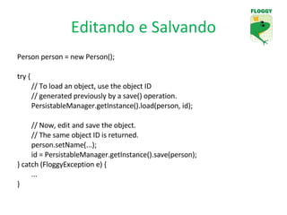 Editando e Salvando Person person = new Person(); try { // To load an object, use the object ID  // generated previously by a save() operation. PersistableManager.getInstance().load(person, id); // Now, edit and save the object. // The same object ID is returned. person.setName(...); id = PersistableManager.getInstance().save(person); } catch (FloggyException e) { ... } 