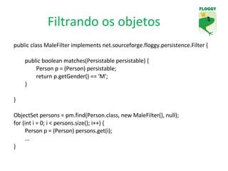 Filtrando os objetos public class MaleFilter implements net.sourceforge.floggy.persistence.Filter { public boolean matches(Persistable persistable) { Person p = (Person) persistable; return p.getGender() == 'M'; } }  ObjectSet persons = pm.find(Person.class, new MaleFilter(), null); for (int i = 0; i < persons.size(); i++) { Person p = (Person) persons.get(i); ... } 