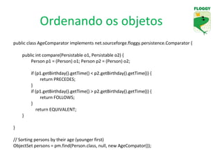 Ordenando os objetos public class AgeComparator implements net.sourceforge.floggy.persistence.Comparator { public int compare(Persistable o1, Persistable o2) { Person p1 = (Person) o1; Person p2 = (Person) o2; if (p1.getBirthday().getTime() < p2.getBirthday().getTime()) { return PRECEDES; }  if (p1.getBirthday().getTime() > p2.getBirthday().getTime()) { return FOLLOWS;  }  return EQUIVALENT; } } // Sorting persons by their age (younger first) ObjectSet persons = pm.find(Person.class, null, new AgeCompator()); 