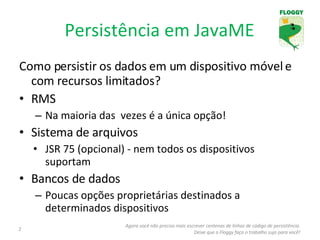 Persistência em JavaME Como persistir os dados em um dispositivo móvel e com recursos limitados?  RMS Na maioria das  vezes é a única opção ! Sistema de arquivos JSR 75 (opcional) - nem todos os dispositivos suportam Bancos de dados Poucas opções proprietárias destinados a determinados dispositivos Agora você não precisa mais escrever centenas de linhas de código de persistência. Deixe que o Floggy faça o trabalho sujo para você! 