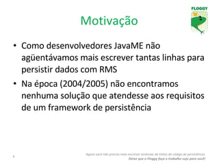 Motivação Como desenvolvedores JavaME não agüentávamos mais escrever tantas linhas para persistir dados com RMS Na época (2004/2005) não encontramos nenhuma solução que atendesse aos requisitos de um framework de persistência Agora você não precisa mais escrever centenas de linhas de código de persistência. Deixe que o Floggy faça o trabalho sujo para você! 