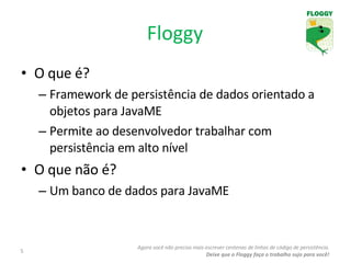 Floggy O que é? Framework de persistência de dados orientado a objetos para JavaME Permite ao desenvolvedor trabalhar com persistência em alto nível O que não é? Um banco de dados para JavaME Agora você não precisa mais escrever centenas de linhas de código de persistência. Deixe que o Floggy faça o trabalho sujo para você! 