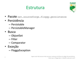 Estrutura Pacote  net.sourceforge.floggy.persistence Persistência Persistable PersistableManager Busca ObjsetSet Filter Comparator Exceção FloggyException Agora você não precisa mais escrever centenas de linhas de código de persistência. Deixe que o Floggy faça o trabalho sujo para você! 