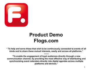 Product Demo Flogs.com “ To help and serve those that wish to be continuously connected to events of all kinds and to share these mutual interests, easily and across all platforms.” ------- “To enable the engagement of loyal audiences directly through a new communication channel, by providing the most effective way of distributing and synchronizing event calendars directly into digital agendas across multiple platforms and devices.” 1 