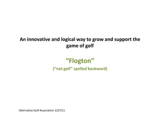 An innovative and logical way to grow and support the
game of golf

“Flogton”
(“not golf” spelled backward)

Alternative Golf Association 1/27/11

 