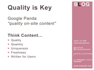 Join in the 
conversat ion 
@t imfuel l 
@j ibbajabbapods 
www. fb.com/ t imfuel 
l 
uk. l inkedin.com/ in/ 
t imfuel l 
www. t imfuel l .ceo 
Quality is Key 
Google Panda 
“quality on-site content” 
Think Content… 
 Quality 
 Quantity 
 Uniqueness 
 Freshness 
 Written for Users 
BLOG 
 