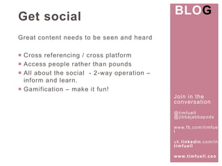 Join in the 
conversat ion 
@t imfuel l 
@j ibbajabbapods 
www. fb.com/ t imfuel 
l 
uk. l inkedin.com/ in/ 
t imfuel l 
www. t imfuel l .ceo 
Get social 
Great content needs to be seen and heard 
 Cross referencing / cross platform 
 Access people rather than pounds 
 All about the social - 2-way operation – 
inform and learn. 
 Gamification – make it fun! 
BLOG 
 