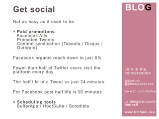 Join in the 
conversat ion 
@t imfuel l 
@j ibbajabbapods 
www. fb.com/ t imfuel 
l 
uk. l inkedin.com/ in/ 
t imfuel l 
www. t imfuel l .ceo 
Get social 
Not as easy as it used to be 
 Paid promotions 
Facebook Ads 
Promoted Tweets 
Content syndicat ion (Taboola / Disqus / 
Outbrain) 
Facebook organic reach down to just 6% 
Fewer than half of Twitter users visit the 
platform every day 
The half life of a Tweet us just 24 minutes 
For Facebook post half life is 90 minutes 
 Scheduling tools 
BufferApp / HootSuite / Scredible 
BLOG 
 